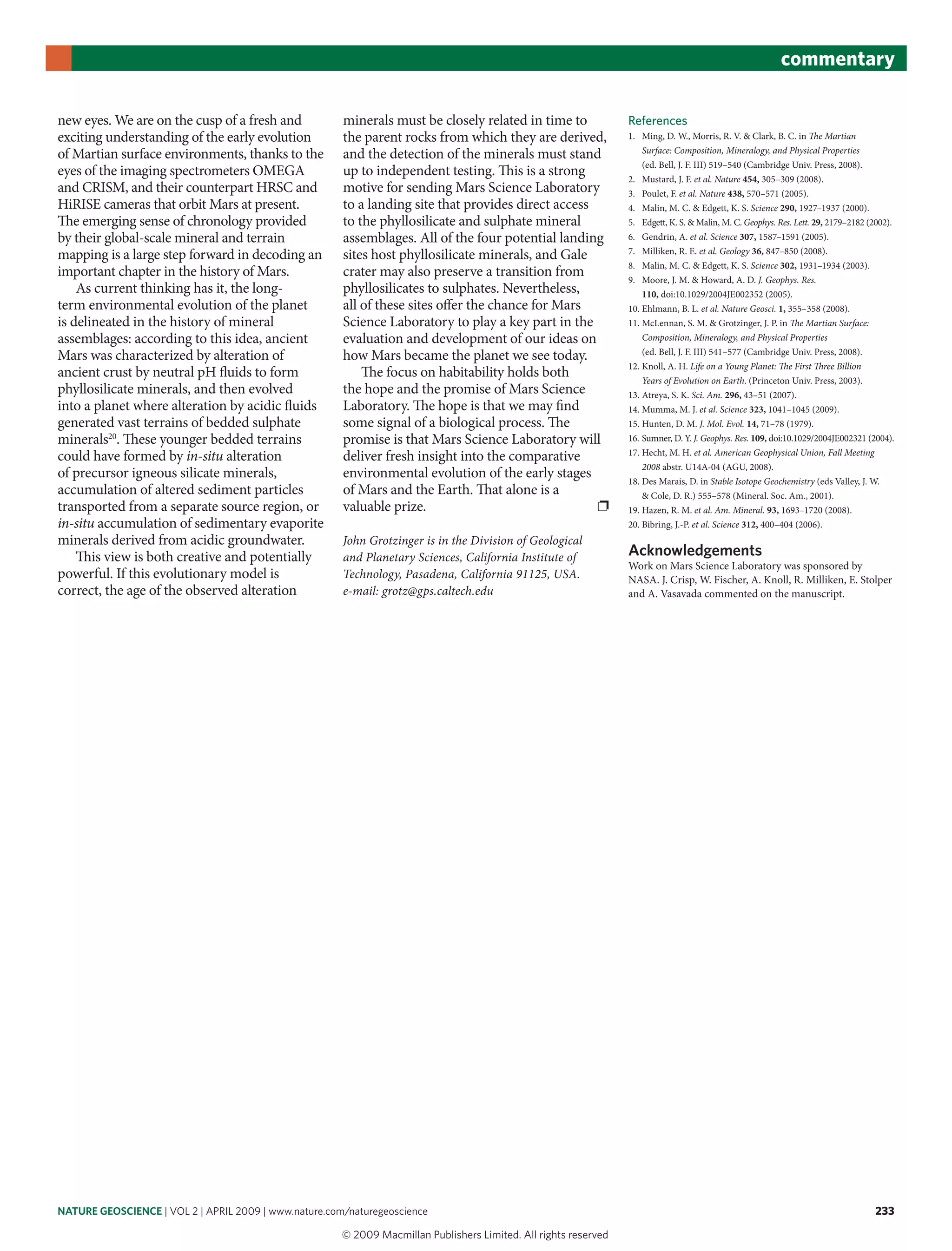 nature geoscience | VOL 2 | APRIL 2009 | www.nature.com/naturegeoscience 233
commentary
new eyes. We are on the cusp of a fresh and
exciting understanding of the early evolution
of Martian surface environments, thanks to the
eyes of the imaging spectrometers OMEGA
and CRISM, and their counterpart HRSC and
HiRISE cameras that orbit Mars at present.
The emerging sense of chronology provided
by their global-scale mineral and terrain
mapping is a large step forward in decoding an
important chapter in the history of Mars.
As current thinking has it, the long-
term environmental evolution of the planet
is delineated in the history of mineral
assemblages: according to this idea, ancient
Mars was characterized by alteration of
ancient crust by neutral pH fluids to form
phyllosilicate minerals, and then evolved
into a planet where alteration by acidic fluids
generated vast terrains of bedded sulphate
minerals20
. These younger bedded terrains
could have formed by in-situ alteration
of precursor igneous silicate minerals,
accumulation of altered sediment particles
transported from a separate source region, or
in-situ accumulation of sedimentary evaporite
minerals derived from acidic groundwater.
This view is both creative and potentially
powerful. If this evolutionary model is
correct, the age of the observed alteration
minerals must be closely related in time to
the parent rocks from which they are derived,
and the detection of the minerals must stand
up to independent testing. This is a strong
motive for sending Mars Science Laboratory
to a landing site that provides direct access
to the phyllosilicate and sulphate mineral
assemblages. All of the four potential landing
sites host phyllosilicate minerals, and Gale
crater may also preserve a transition from
phyllosilicates to sulphates. Nevertheless,
all of these sites offer the chance for Mars
Science Laboratory to play a key part in the
evaluation and development of our ideas on
how Mars became the planet we see today.
The focus on habitability holds both
the hope and the promise of Mars Science
Laboratory. The hope is that we may find
some signal of a biological process. The
promise is that Mars Science Laboratory will
deliver fresh insight into the comparative
environmental evolution of the early stages
of Mars and the Earth. That alone is a
valuable prize. ❐
John Grotzinger is in the Division of Geological
and Planetary Sciences, California Institute of
Technology, Pasadena, California 91125, USA.
e-mail: grotz@gps.caltech.edu
References
1. Ming, D. W., Morris, R. V. & Clark, B. C. in The Martian
Surface: Composition, Mineralogy, and Physical Properties
(ed. Bell, J. F. III) 519–540 (Cambridge Univ. Press, 2008).
2. Mustard, J. F. et al. Nature 454, 305–309 (2008).
3. Poulet, F. et al. Nature 438, 570–571 (2005).
4. Malin, M. C. & Edgett, K. S. Science 290, 1927–1937 (2000).
5. Edgett, K. S. & Malin, M. C. Geophys. Res. Lett. 29, 2179–2182 (2002).
6. Gendrin, A. et al. Science 307, 1587–1591 (2005).
7. Milliken, R. E. et al. Geology 36, 847–850 (2008).
8. Malin, M. C. & Edgett, K. S. Science 302, 1931–1934 (2003).
9. Moore, J. M. & Howard, A. D. J. Geophys. Res.
110, doi:10.1029/2004JE002352 (2005).
10. Ehlmann, B. L. et al. Nature Geosci. 1, 355–358 (2008).
11. McLennan, S. M. & Grotzinger, J. P. in The Martian Surface:
Composition, Mineralogy, and Physical Properties
(ed. Bell, J. F. III) 541–577 (Cambridge Univ. Press, 2008).
12. Knoll, A. H. Life on a Young Planet: The First Three Billion
Years of Evolution on Earth. (Princeton Univ. Press, 2003).
13. Atreya, S. K. Sci. Am. 296, 43–51 (2007).
14. Mumma, M. J. et al. Science 323, 1041–1045 (2009).
15. Hunten, D. M. J. Mol. Evol. 14, 71–78 (1979).
16. Sumner, D. Y. J. Geophys. Res. 109, doi:10.1029/2004JE002321 (2004).
17. Hecht, M. H. et al. American Geophysical Union, Fall Meeting
2008 abstr. U14A-04 (AGU, 2008).
18. Des Marais, D. in Stable Isotope Geochemistry (eds Valley, J. W.
& Cole, D. R.) 555–578 (Mineral. Soc. Am., 2001).
19. Hazen, R. M. et al. Am. Mineral. 93, 1693–1720 (2008).
20. Bibring, J.-P. et al. Science 312, 400–404 (2006).
acknowledgements
Work on Mars Science Laboratory was sponsored by
NASA. J. Crisp, W. Fischer, A. Knoll, R. Milliken, E. Stolper
and A. Vasavada commented on the manuscript.
© 2009 Macmillan Publishers Limited. All rights reserved
 