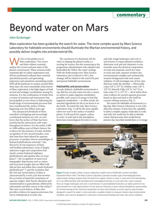 nature geoscience | VOL 2 | APRIL 2009 | www.nature.com/naturegeoscience 231
commentary
Beyond water on Mars
John Grotzinger
Mars exploration has been guided by the search for water. The more complex quest by Mars Science
Laboratory for habitable environments should illuminate the Martian environmental history, and
possibly deliver insights into extraterrestrial life.
W
e live in the golden era of
Mars exploration. Two rovers
and three orbiters routinely
analyse the current and past states of the
planet’s environment. These missions build
systematically on earlier explorations and
all have performed well past their nominal
operational period, each generating
impressive and sometimes astonishing results.
With all the hardware in motion around Mars
these days, the most remarkable achievement
of Mars exploration is the high degree of both
tactical and strategic coordination among the
missions. It is the combination of results from
a variety of missions and instruments that
has propelled us ever closer to fathoming the
broad range of environmental processes that
have transformed the surface of Mars,
beginning over four billion years ago.
The unexpected dividends of these
extended, overlapping and increasingly
coordinated missions are rich: we now
know that the surface of Mars has been
transformed by interactions with water
throughout its history. For the earlier 2,000
to 3,000 million years of Mars’s history, the
evidence for the presence of water includes
recognition of very ancient basaltic crust
that must have been altered by aqueous
processes1
to produce diverse assemblages of
hydrated phyllosilicate minerals2,3
; the
discovery of vast sequences of thick,
well-bedded sedimentary rocks of largely
unknown origin and composition that
clearly contain hydrated sulphates,
phyllosilicates and opaline silica in some
places4–7
; the recognition of many local
topographic depressions such as craters
and structural troughs that are filled with
alluvial fans and deltas that contain hydrated
phyllosilicates8–10
; and the revelation that
the rich and varied history of Mars is
characterized by a rock cycle that involves
the accretion of materials (sometimes of
aqueous origin), their burial, alteration and
transformation in groundwater, followed by
exhumation and their return to the surface11
.
The more recent history of Mars also
provides evidence for aqueous processes, but
not as widespread as in early eras.
The conclusion of a dominant role for
water in shaping the planet’s surface is
exciting for science, but also reassuring to the
programme administrators who adopted and
bankrolled the ‘follow-the-water’ strategy.
With the forthcoming rover Mars Science
Laboratory, due to launch in 2011, this
strategy will be refined to the search for past
and present habitable environments.
Habitability and preservation
Loosely defined, a habitable environment is
one that has not only water, but also a source
of carbon to make organism metabolism
possible, and a source of energy to fuel that
organism metabolism — in other words, the
essential ingredients for life as we know it on
the Earth. To match the task, Mars Science
Laboratory (Fig. 1) will be the most capable
robot ever sent to the surface of another
planet. It will search for organic carbon
in rocks, in soils and in the atmosphere,
determine mineralogical diversity in rocks
and soils, image landscapes and rock or
soil textures in unprecedented resolution,
determine rock and soil chemistry in situ,
remotely sense the chemical composition
of rocks and minerals, search for water
in rocks and soils, measure modern-day
environmental variables and continuously
monitor background solar and cosmic
radiation. It will investigate one of four sites
that have made the shortlist — Eberswalde
crater (24° S, 327° E), Holden crater (26° S,
325° E), Mawrth Vallis (24° N, 341° E) or
Gale crater (5° S, 137° E) — all of which show
clear evidence for ancient aqueous processes
based on data sent back to the Earth by
current orbiting missions (Fig. 2).
The search for habitable environments is a
big step. Mars Science Laboratory is not a life-
detection mission. It does have the capability
to detect complex organic molecules in rocks
and soils, but would not be able to identify
extant vital processes that would betray
present-day microbial metabolism or to image
Figure 1 | Scale models of Mars Science Laboratory (right) next to Pathfinder (centre) and Mars
Exploration Rover (left). The Mars Science Laboratory payload includes a gas chromatograph/mass
spectrometer and gas analyser that will search for organic carbon in rocks, in soils and in the atmosphere;
an X-ray diffractometer that will determine mineralogical diversity in rocks and soils; colour cameras
that can image landscapes and rock or soil textures in unprecedented resolution; an alpha-particle X-ray
spectrometer for in-situ determination of rock and soil chemistry; a laser-induced breakdown spectrometer
for remote sensing of the chemical composition of rocks and minerals; an active neutron spectrometer
designed to search for water in rocks and soils; a weather station to measure modern-day environmental
variables; and a sensor designed for continuous monitoring of background solar and cosmic radiation.
NASA/JPL
© 2009 Macmillan Publishers Limited. All rights reserved
 