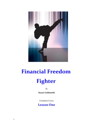 1 
Financial Freedom 
Fighter 
by 
Stuart Goldsmith 
Foundation Course 
Lesson One 
 