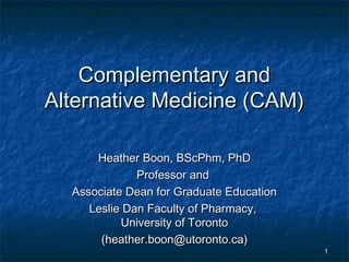 Complementary andComplementary and
Alternative Medicine (CAM)Alternative Medicine (CAM)
Heather Boon, BScPhm, PhDHeather Boon, BScPhm, PhD
Professor andProfessor and
Associate Dean for Graduate EducationAssociate Dean for Graduate Education
Leslie Dan Faculty of Pharmacy,Leslie Dan Faculty of Pharmacy,
University of TorontoUniversity of Toronto
(heather.boon@utoronto.ca)(heather.boon@utoronto.ca)
11
 