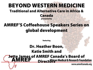 BEYOND WESTERN MEDICINE
Traditional and Alternative Care in Africa &
Canada
presented by
AMREF’S Coffeehouse Speakers Series on
global development
featuring
Dr. Heather Boon,
Katie Smith and
Jette James of AMREF Canada’s Board of
Directors
 