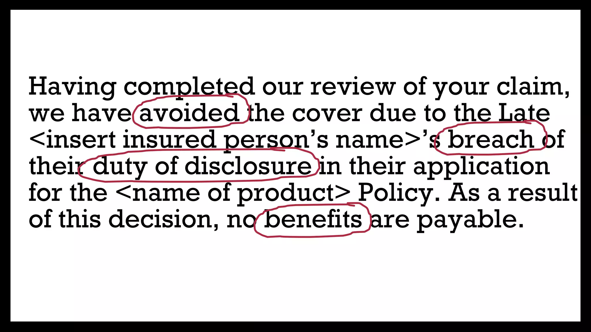 Having completed our review of your claim,
we have avoided the cover due to the Late
<insert insured person’s name>’s breach of
their duty of disclosure in their application
for the <name of product> Policy. As a result
of this decision, no benefits are payable.
 