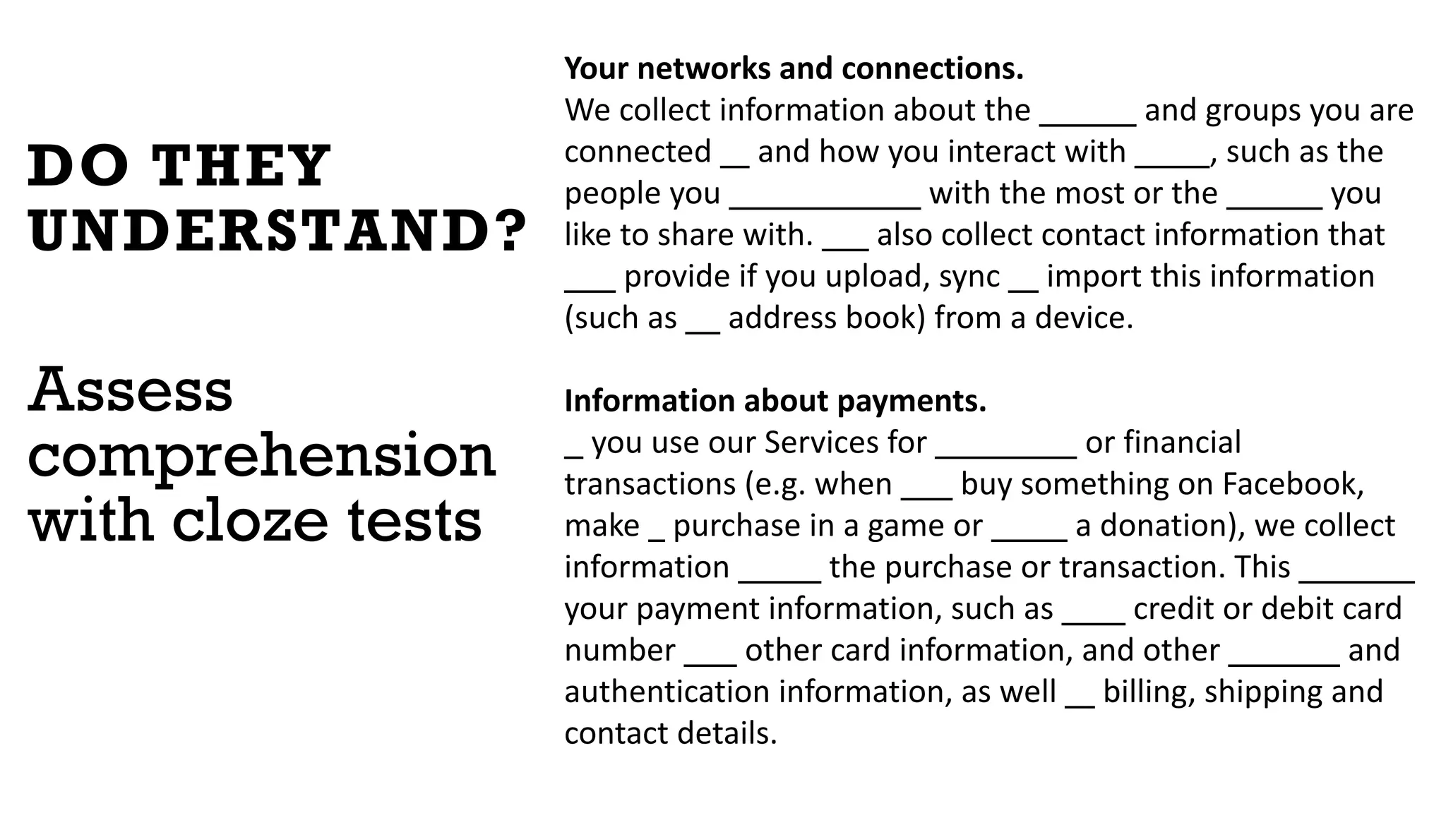 DO THEY
UNDERSTAND?
Assess
comprehension
with cloze tests
Your networks and connections.
We collect information about the people and groups you are
connected to and how you interact with them, such as the
people you communicate with the most or the groups you
like to share with. We also collect contact information that
you provide if you upload, sync or import this information
(such as an address book) from a device.
Information about payments.
If you use our Services for purchases or financial
transactions (e.g. when you buy something on Facebook,
make a purchase in a game or make a donation), we collect
information about the purchase or transaction. This includes
your payment information, such as your credit or debit card
number and other card information, and other account and
authentication information, as well as billing, shipping and
contact details.
 