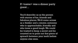 If <name> was a dinner party
guest…
You’d describe us as the person
with stories of fun, friends and
fabulous places.We’d come across
as a thinker and a creator, someone
who is approachable, friendly and
who loves a good laugh.We could
be trusted to keep a secret and be
counted on to point out that piece of
spinach between your teeth before
anyone else sees.
 
