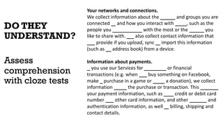 DO THEY
UNDERSTAND?
Assess
comprehension
with cloze tests
Your networks and connections.
We collect information about the people and groups you are
connected to and how you interact with them, such as the
people you communicate with the most or the groups you
like to share with. We also collect contact information that
you provide if you upload, sync or import this information
(such as an address book) from a device.
Information about payments.
If you use our Services for purchases or financial
transactions (e.g. when you buy something on Facebook,
make a purchase in a game or make a donation), we collect
information about the purchase or transaction. This includes
your payment information, such as your credit or debit card
number and other card information, and other account and
authentication information, as well as billing, shipping and
contact details.
 