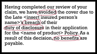 Having completed our review of your
claim, we have avoided the cover due to
the Late <insert insured person’s
name>’s breach of their
duty of disclosure in their application
for the <name of product> Policy. As a
result of this decision, no benefits are
payable.
 