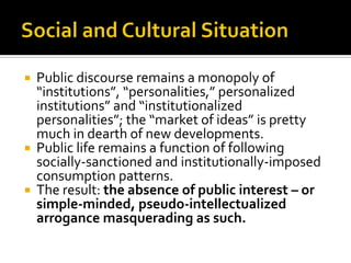





Public discourse remains a monopoly of
“institutions”, “personalities,” personalized
institutions” and “institutionalized
personalities”; the “market of ideas” is pretty
much in dearth of new developments.
Public life remains a function of following
socially-sanctioned and institutionally-imposed
consumption patterns.
The result: the absence of public interest – or
simple-minded, pseudo-intellectualized
arrogance masquerading as such.

 