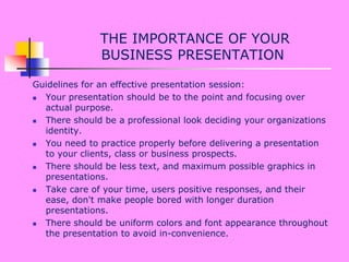  THE IMPORTANCE OF YOUR BUSINESS PRESENTATION Guidelines for an effective presentation session: Your presentation should be to the point and focusing over actual purpose. There should be a professional look deciding your organizations identity. You need to practice properly before delivering a presentation to your clients, class or business prospects. There should be less text, and maximum possible graphics in presentations. Take care of your time, users positive responses, and their ease, don't make people bored with longer duration presentations. There should be uniform colors and font appearance throughout the presentation to avoid in-convenience. 