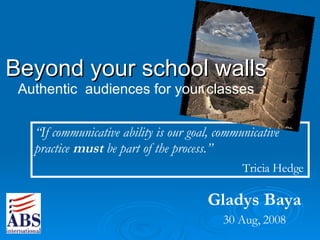 Gladys Baya 30 Aug, 2008 Beyond your school walls Authentic  audiences for your classes “ If communicative ability is our goal, communicative practice  must  be part of the process. ” Tricia Hedge   