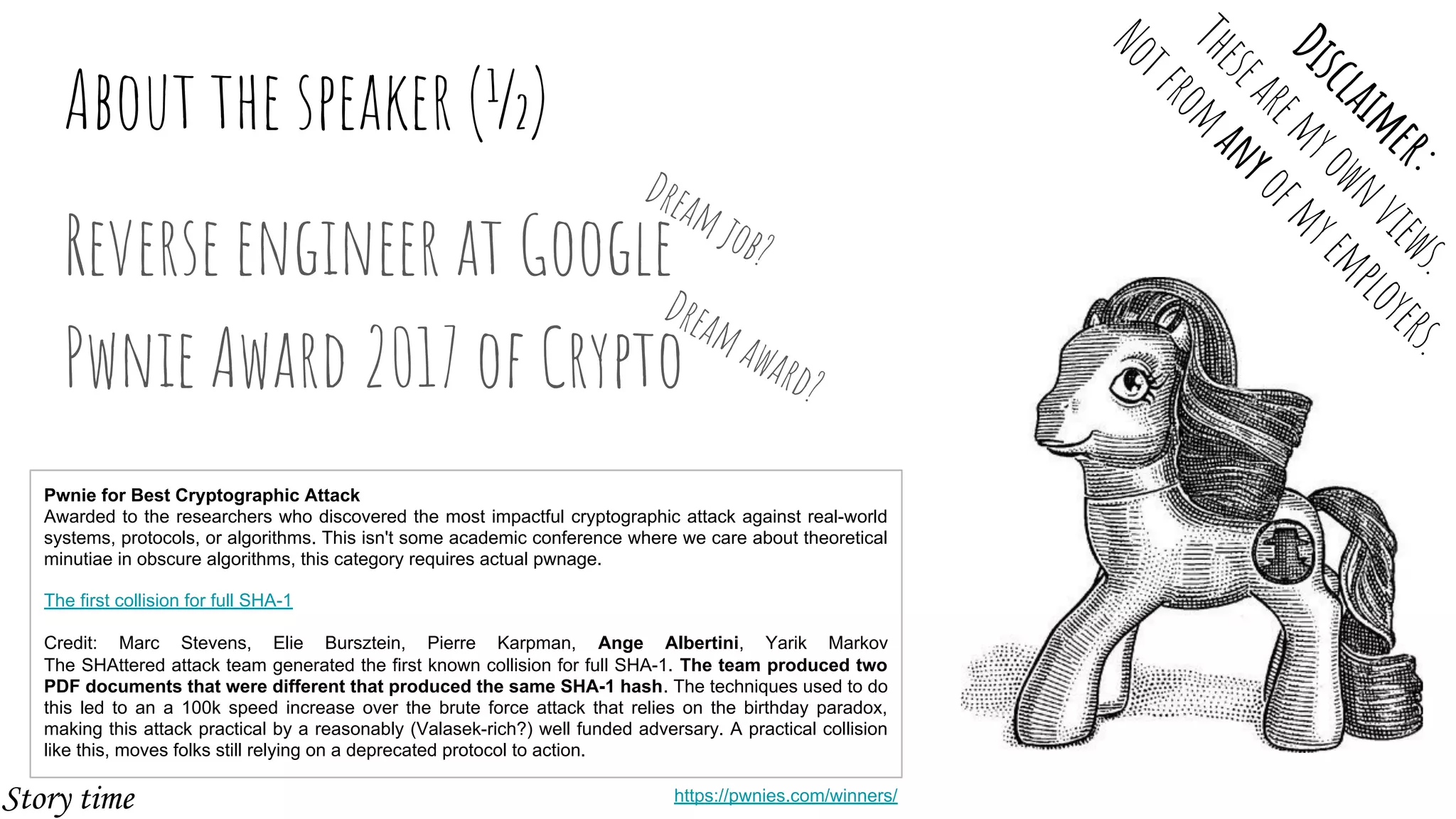 About the speaker (½)
Reverse engineer at Google
Pwnie Award 2017 of Crypto
Pwnie for Best Cryptographic Attack
Awarded to the researchers who discovered the most impactful cryptographic attack against real-world
systems, protocols, or algorithms. This isn't some academic conference where we care about theoretical
minutiae in obscure algorithms, this category requires actual pwnage.
The first collision for full SHA-1
Credit: Marc Stevens, Elie Bursztein, Pierre Karpman, Ange Albertini, Yarik Markov
The SHAttered attack team generated the first known collision for full SHA-1. The team produced two
PDF documents that were different that produced the same SHA-1 hash. The techniques used to do
this led to an a 100k speed increase over the brute force attack that relies on the birthday paradox,
making this attack practical by a reasonably (Valasek-rich?) well funded adversary. A practical collision
like this, moves folks still relying on a deprecated protocol to action.
Dreamjob?
Dreamaward?
https://pwnies.com/winners/
Disclaimer:
Thesearemyownviews.
Notfrom
anyofmyemployers.
Story time
 