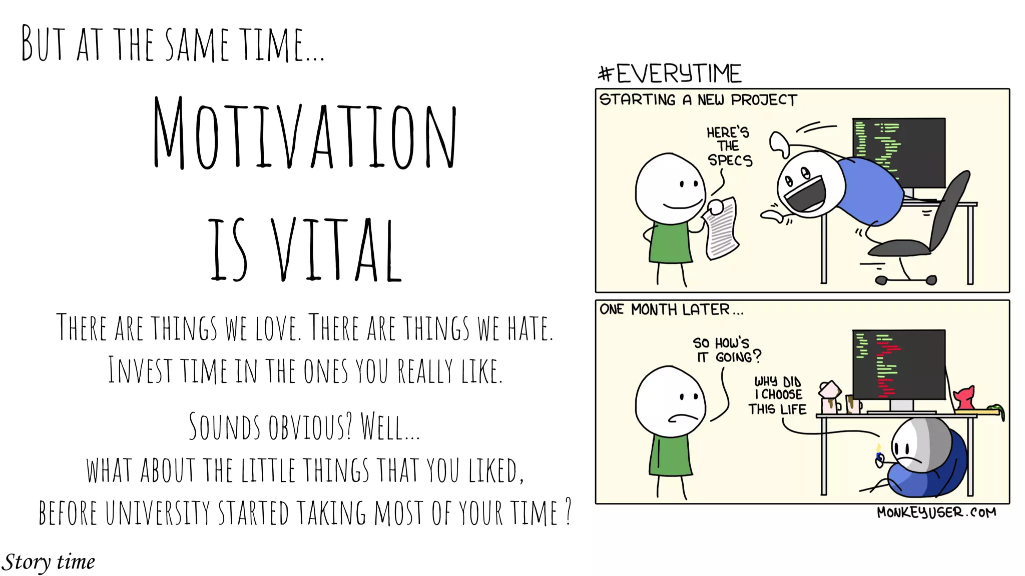 Motivation
is vital
There are things we love. There are things we hate.
Invest time in the ones you really like.
Sounds obvious? Well…
what about the little things that you liked,
before university started taking most of your time ?
But at the same time...
Story time
 