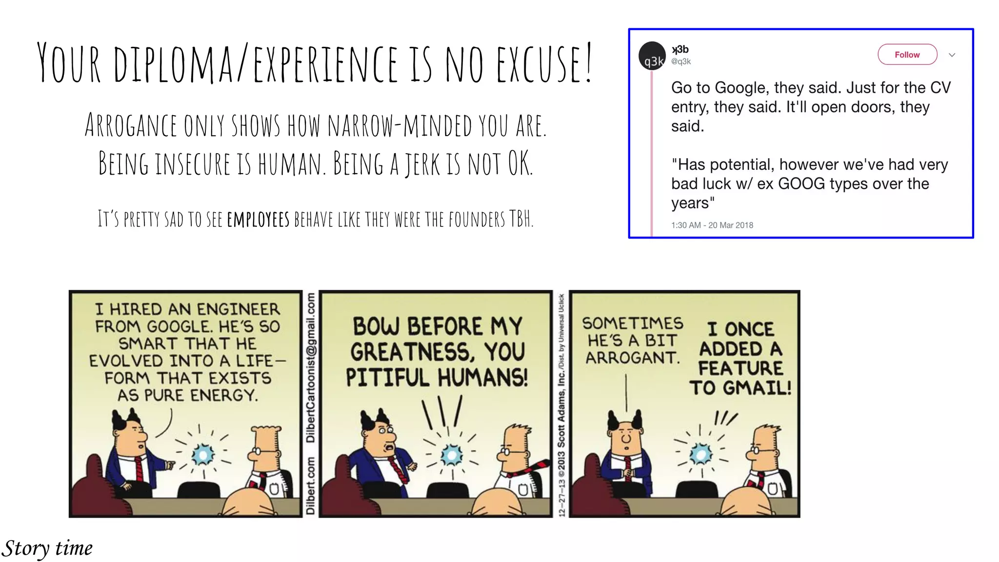 Your diploma/experience is no excuse!
Arrogance only shows how narrow-minded you are.
Being insecure is human. Being a jerk is not OK.
It’s pretty sad to see employees behave like they were the founders TBH.
Story time
 