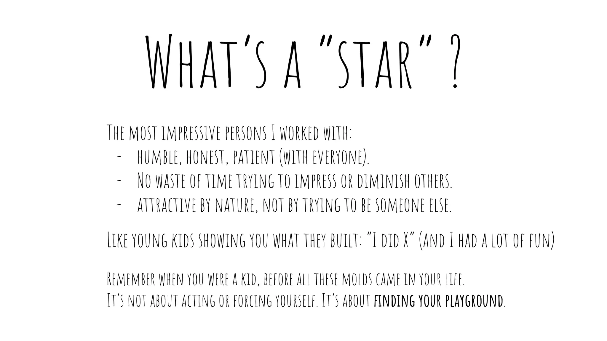 The most impressive persons I worked with:
- humble, honest, patient (with everyone).
- No waste of time trying to impress or diminish others.
- attractive by nature, not by trying to be someone else.
Like young kids showing you what they built: “I did X” (and I had a lot of fun)
Remember when you were a kid, before all these molds came in your life.
It’s not about acting or forcing yourself. It’s about finding your playground.
What’s a “star” ?
 