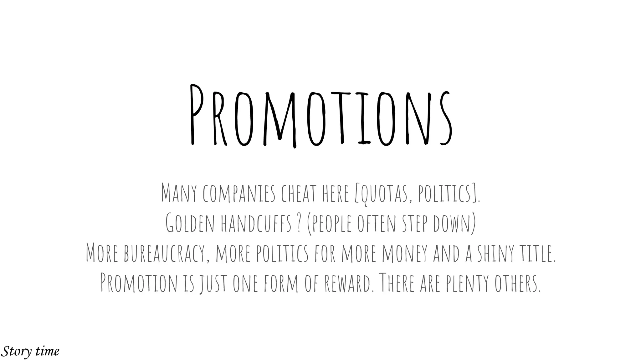 Promotions
Many companies cheat here [quotas, politics].
Golden handcuffs ? (people often step down)
More bureaucracy, more politics for more money and a shiny title.
Promotion is just one form of reward. There are plenty others.
Story time
 