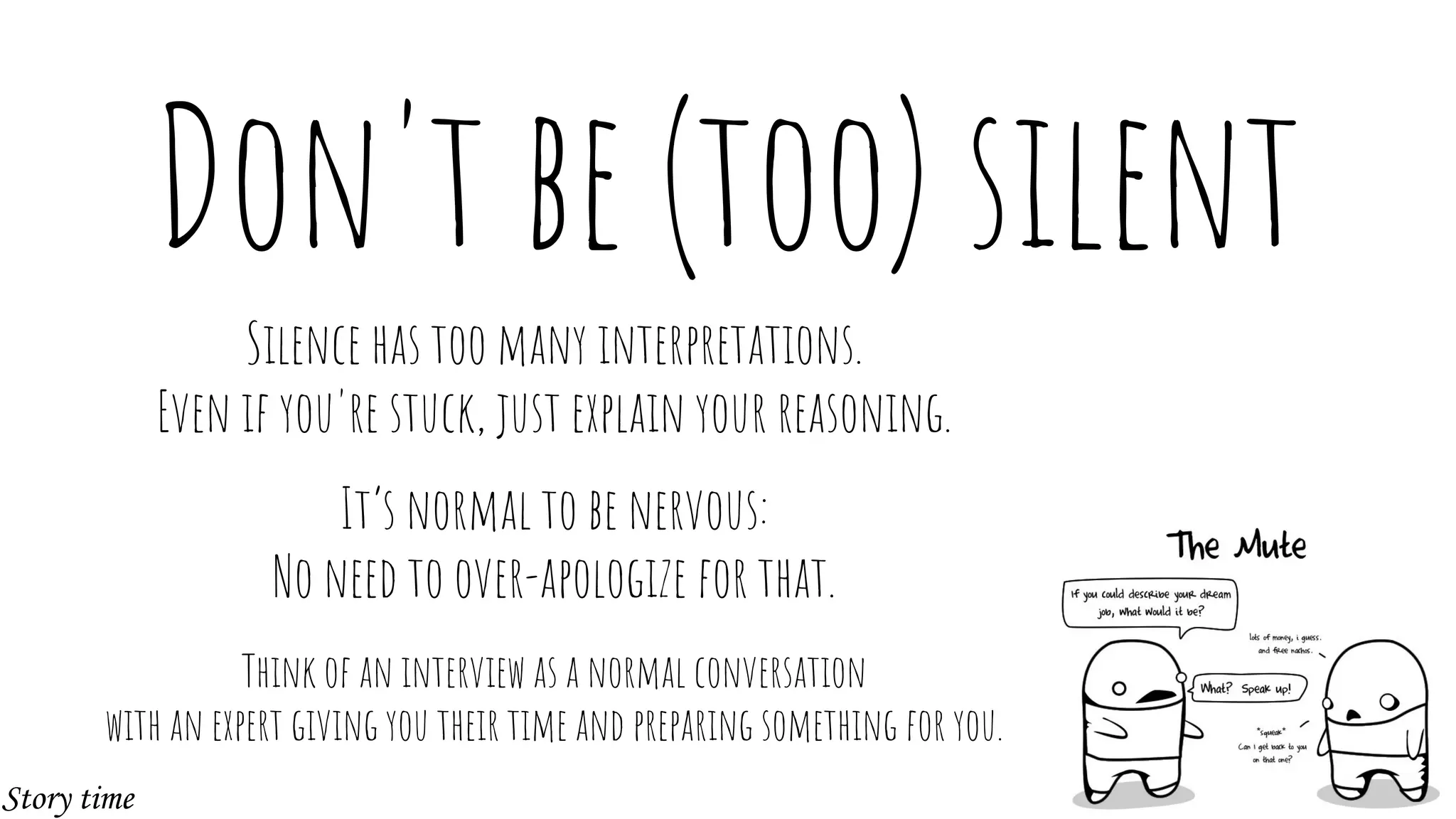 Don't be (too) silent
Silence has too many interpretations.
Even if you're stuck, just explain your reasoning.
It’s normal to be nervous:
No need to over-apologize for that.
Think of an interview as a normal conversation
with an expert giving you their time and preparing something for you.
Story time
 