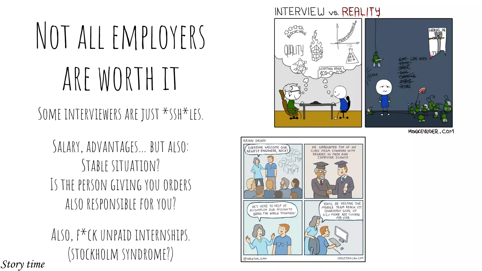 Not all employers
are worth it
Some interviewers are just *ssh*les.
Salary, advantages… but also:
Stable situation?
Is the person giving you orders
also responsible for you?
Also, f*ck unpaid internships.
(stockholm syndrome?)
Story time
 