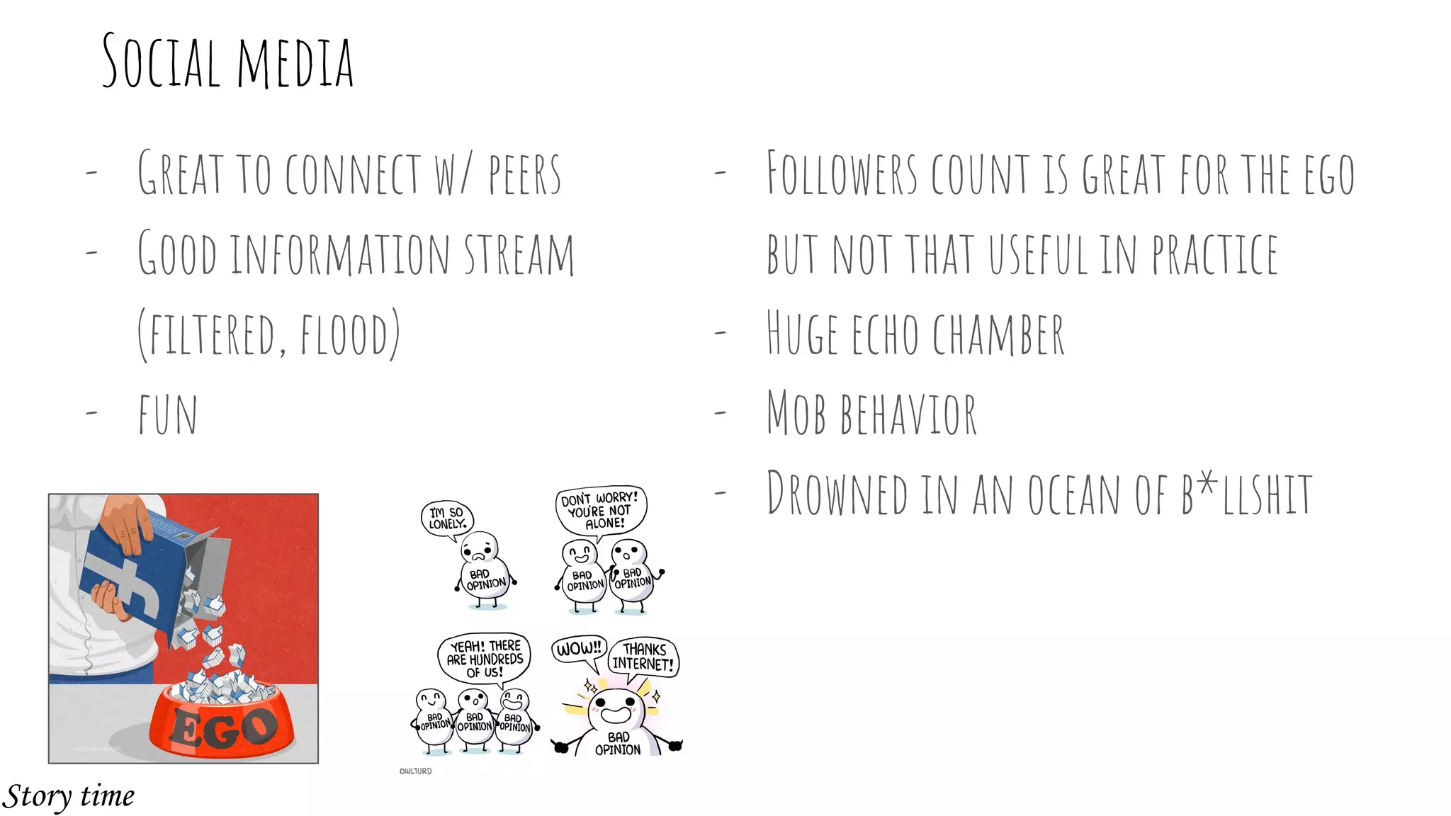 - Great to connect w/ peers
- Good information stream
(filtered, flood)
- fun
Social media
- Followers count is great for the ego
but not that useful in practice
- Huge echo chamber
- Mob behavior
- Drowned in an ocean of b*llshit
Story time
 