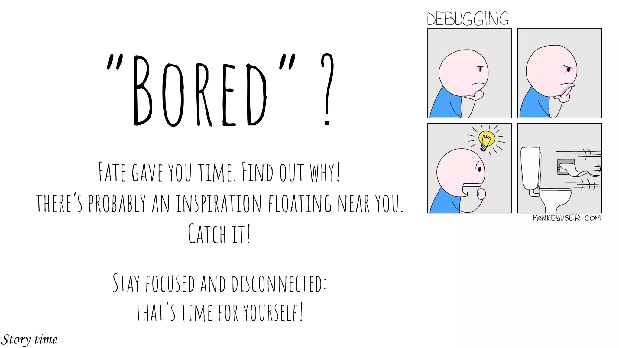 “Bored” ?
Fate gave you time. Find out why!
there’s probably an inspiration floating near you.
Catch it!
Stay focused and disconnected:
that's time for yourself!
Story time
 