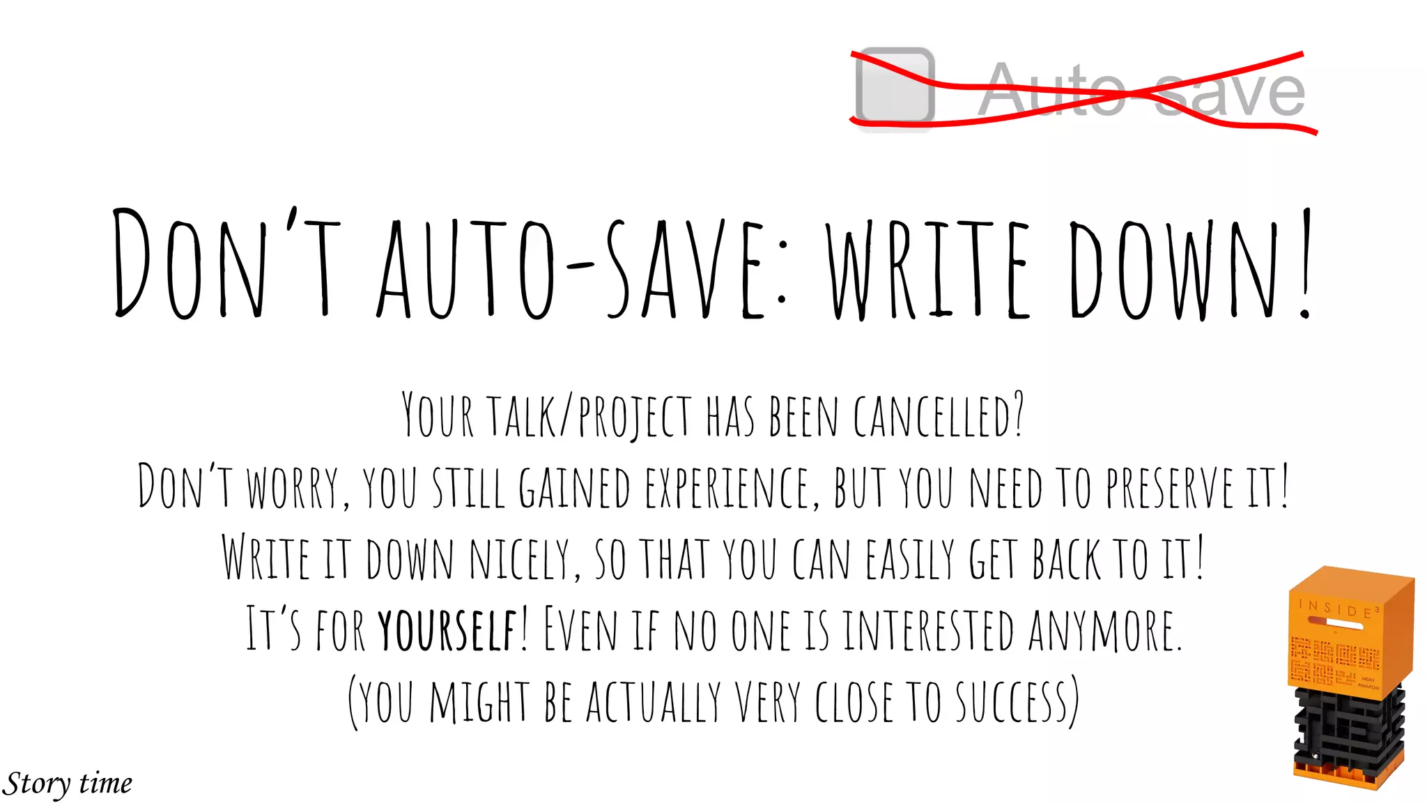 Don’t auto-save: write down!
Your talk/project has been cancelled?
Don’t worry, you still gained experience, but you need to preserve it!
Write it down nicely, so that you can easily get back to it!
It’s for yourself! Even if no one is interested anymore.
(you might be actually very close to success)
Auto-save
Story time
 