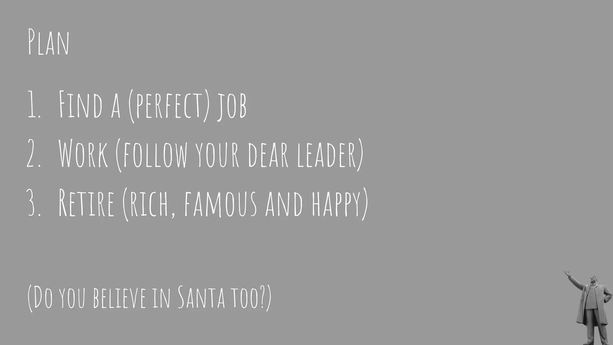 1. Find a (perfect) job
2. Work (follow your dear leader)
3. Retire (rich, famous and happy)
(Do you believe in Santa too?)
Plan
 