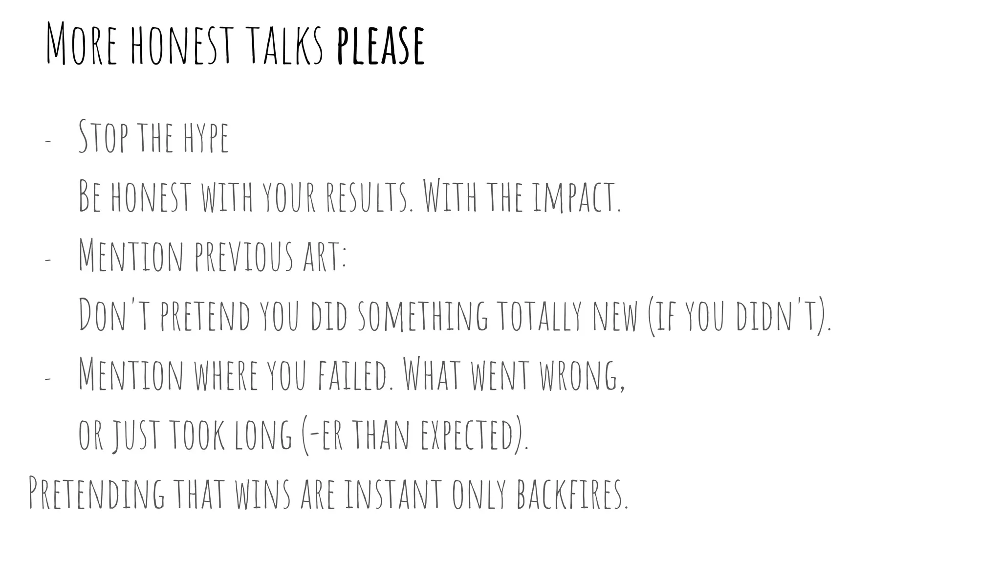 More honest talks please
- Stop the hype
Be honest with your results. With the impact.
- Mention previous art:
Don't pretend you did something totally new (if you didn't).
- Mention where you failed. What went wrong,
or just took long (-er than expected).
Pretending that wins are instant only backfires.
 