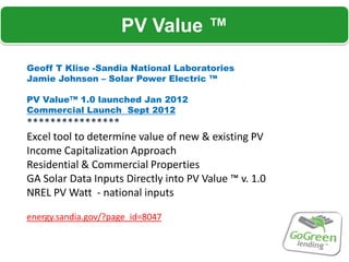 PV Value ™

Geoff T Klise -Sandia National Laboratories
Jamie Johnson – Solar Power Electric ™

PV Value™ 1.0 launched Jan 2012
Commercial Launch Sept 2012
****************
Excel tool to determine value of new & existing PV
Income Capitalization Approach
Residential & Commercial Properties
GA Solar Data Inputs Directly into PV Value ™ v. 1.0
NREL PV Watt - national inputs

energy.sandia.gov/?page_id=8047
 