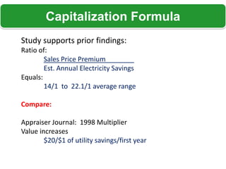 Capitalization Formula
Study supports prior findings:
Ratio of:
        Sales Price Premium
        Est. Annual Electricity Savings
Equals:
        14/1 to 22.1/1 average range

Compare:

Appraiser Journal: 1998 Multiplier
Value increases
        $20/$1 of utility savings/first year
 