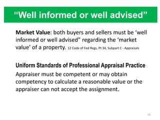 “Well informed or well advised”
Market Value: both buyers and sellers must be ‘well
informed or well advised” regarding the ‘market
value’ of a property. 12 Code of Fed Regs, Pt 34, Subpart C - Appraisals

Uniform Standards of Professional Appraisal Practice
Appraiser must be competent or may obtain
competency to calculate a reasonable value or the
appraiser can not accept the assignment.


                                                                           18
 