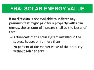 FHA: SOLAR ENERGY VALUE
If market data is not available to indicate any
premium that might paid for a property with solar
energy, the amount of increase shall be the lesser of
the:
 – Actual cost of the solar system installed in the
   subject house; or no more than
 – 20 percent of the market value of the property
   without solar energy



                                                        19
 