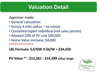 Valuation Detail
Appraiser made:
• General calculation
• Survey 4 mile radius – no comps
• Consulted expert individual (not sales person)
• Allowed 10% of PV cost $40,000
• Home Value increase: $4,000
*************
LBL Formula: 5,670W X $6/W = $34,020

PV Value ™ : $12,361 - $14,599 value range
 