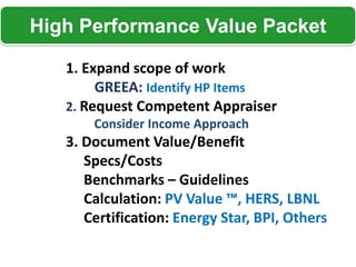 High Performance Value Packet

   1. Expand scope of work
        GREEA: Identify HP Items
   2. Request Competent Appraiser
       Consider Income Approach
   3. Document Value/Benefit
      Specs/Costs
      Benchmarks – Guidelines
      Calculation: PV Value ™, HERS, LBNL
      Certification: Energy Star, BPI, Others
 