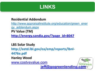 LINKS

Residential Addendum
http://www.appraisalinstitute.org/education/green_ener
gy_addendum.aspx
PV Value (TM)
http://energy.sandia.gov/?page_id=8047

LBS Solar Study
http://eetd.lbl.gov/ea/emp/reports/lbnl-
4476e.pdf
Hanley Wood
www.costvsvalue.com
                   jeff@gogreenlending.com
 