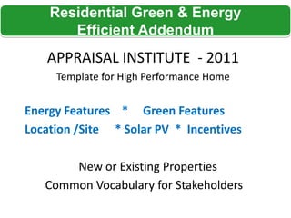 Residential Green & Energy
       Efficient Addendum
   APPRAISAL INSTITUTE - 2011
     Template for High Performance Home


Energy Features * Green Features
Location /Site * Solar PV * Incentives

       New or Existing Properties
   Common Vocabulary for Stakeholders
 
