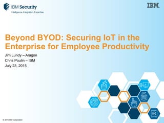 © 2015 IBM Corporation
Jim Lundy – Aragon
Chris Poulin – IBM
July 23, 2015
Beyond BYOD: Securing IoT in the
Enterprise for Employee Productivity
 