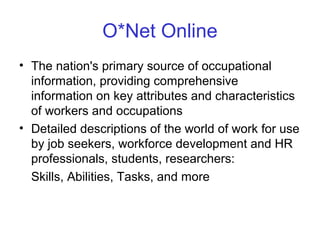 O*Net Online
• The nation's primary source of occupational
information, providing comprehensive
information on key attributes and characteristics
of workers and occupations
• Detailed descriptions of the world of work for use
by job seekers, workforce development and HR
professionals, students, researchers:
Skills, Abilities, Tasks, and more
 