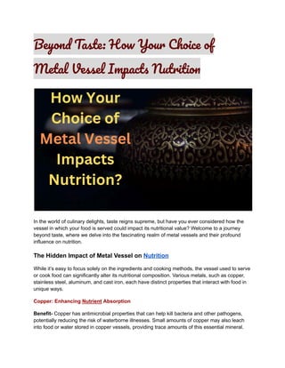 Beyond Taste: How Your Choice of
Metal Vessel Impacts Nutrition
In the world of culinary delights, taste reigns supreme, but have you ever considered how the
vessel in which your food is served could impact its nutritional value? Welcome to a journey
beyond taste, where we delve into the fascinating realm of metal vessels and their profound
influence on nutrition.
The Hidden Impact of Metal Vessel on Nutrition
While it’s easy to focus solely on the ingredients and cooking methods, the vessel used to serve
or cook food can significantly alter its nutritional composition. Various metals, such as copper,
stainless steel, aluminum, and cast iron, each have distinct properties that interact with food in
unique ways.
Copper: Enhancing Nutrient Absorption
Benefit- Copper has antimicrobial properties that can help kill bacteria and other pathogens,
potentially reducing the risk of waterborne illnesses. Small amounts of copper may also leach
into food or water stored in copper vessels, providing trace amounts of this essential mineral.
 