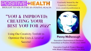 BROUGHT TO YOU IN PART BY POSITIVE HEALTH
“You & Improved;
Creating Your
best You for 2022”
Using Our Creativity Tenfold to
Optimize Our Lives & Level of
Success!
Graciously hosted by the
Creativity Conference!
www.creativityconference.is
Penny McDonough
Executive Chairwoman & Business
Consultant at Positive Health since 2009.
Executive Coach & Project Manager
with Music 4 Minors Charity, est 2014.
 