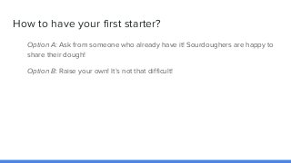 How to have your first starter?
Option A: Ask from someone who already have it! Sourdoughers are happy to
share their doug...
