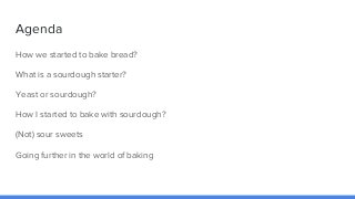 Agenda
How we started to bake bread?
What is a sourdough starter?
Yeast or sourdough?
How I started to bake with sourdough...