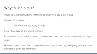 Why to use a mill?
When you cut the fruits the vitamins go away in a couple of hours
Cereal is the same
Essential oils go ...