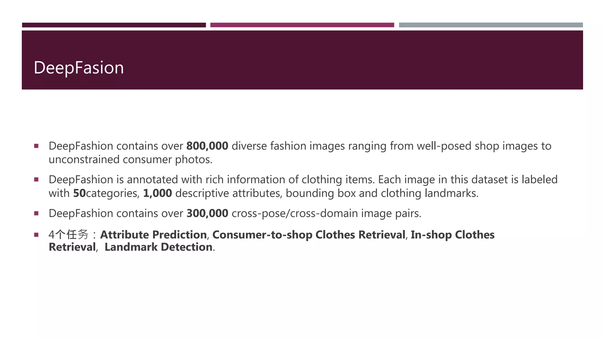 DeepFasion
 DeepFashion contains over 800,000 diverse fashion images ranging from well-posed shop images to
unconstrained consumer photos.
 DeepFashion is annotated with rich information of clothing items. Each image in this dataset is labeled
with 50categories, 1,000 descriptive attributes, bounding box and clothing landmarks.
 DeepFashion contains over 300,000 cross-pose/cross-domain image pairs.
 4个任务：Attribute Prediction, Consumer-to-shop Clothes Retrieval, In-shop Clothes
Retrieval, Landmark Detection.
 
