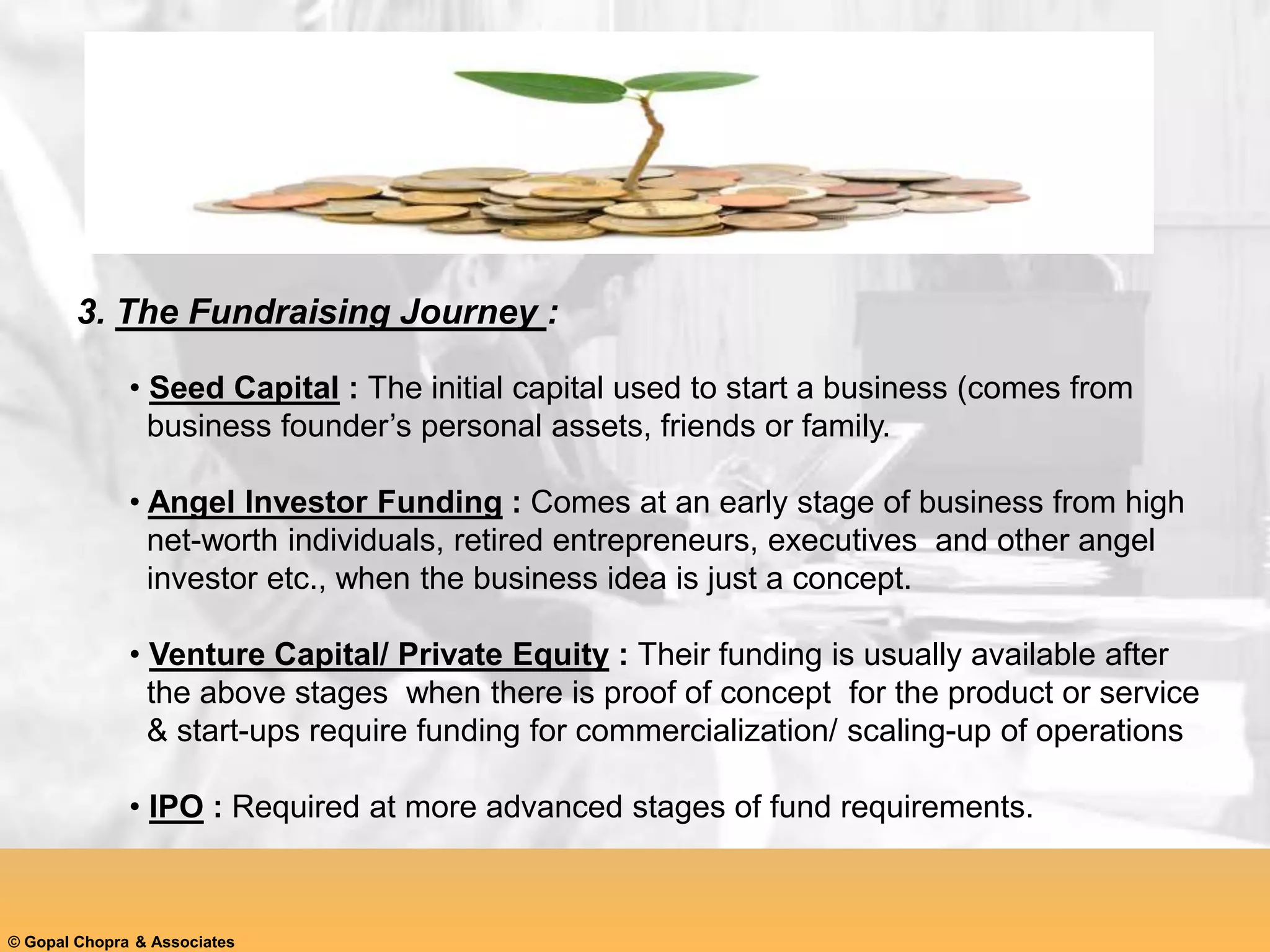 3. The Fundraising Journey :
• Seed Capital : The initial capital used to start a business (comes from
business founder’s personal assets, friends or family.
• Angel Investor Funding : Comes at an early stage of business from high
net-worth individuals, retired entrepreneurs, executives and other angel
investor etc., when the business idea is just a concept.
• Venture Capital/ Private Equity : Their funding is usually available after
the above stages when there is proof of concept for the product or service
& start-ups require funding for commercialization/ scaling-up of operations
• IPO : Required at more advanced stages of fund requirements.
© Gopal Chopra & Associates
 