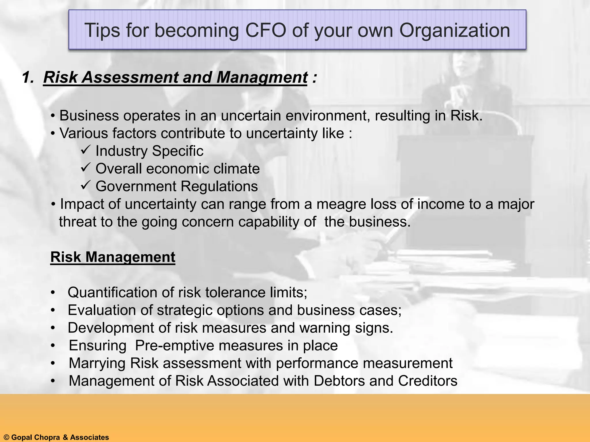 Tips for becoming CFO of your own Organization
1. Risk Assessment and Managment :
• Business operates in an uncertain environment, resulting in Risk.
• Various factors contribute to uncertainty like :
 Industry Specific
 Overall economic climate
 Government Regulations
• Impact of uncertainty can range from a meagre loss of income to a major
threat to the going concern capability of the business.
Risk Management
• Quantification of risk tolerance limits;
• Evaluation of strategic options and business cases;
• Development of risk measures and warning signs.
• Ensuring Pre-emptive measures in place
• Marrying Risk assessment with performance measurement
• Management of Risk Associated with Debtors and Creditors
© Gopal Chopra & Associates
 