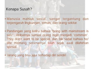 • Manusia mahluk sosial, sangat tergantung dan
terpengaruh lingkungan, teman, dan orang sekitar.
• Pandangan yang keliru bahwa 'being with mainstream is
safe'. Akibatnya semua orang ingin menjadi 'common'.
They don't want to be special, dan tak sadar bahwa he/
she memang sebenarnya telah sejak awal dilahirkan
spesial.
• Jarang yang bisa jujur terhadap diri sendiri
Kenapa Susah?
 