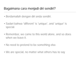 Bagaimana cara menjadi diri sendiri?
• Berdamailah dengan diri anda sendiri.
• Sadari bahwa 'different' is 'unique', and 'unique' is
special.
• Remember, we came to this world alone, and so does
when we leave it.
• No need to pretend to be something else.
• We are special, no matter what others has to say
 