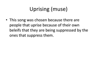 Uprising (muse)
• This song was chosen because there are
people that uprise because of their own
beleifs that they are being suppressed by the
ones that suppress them.
 