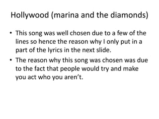Hollywood (marina and the diamonds)
• This song was well chosen due to a few of the
lines so hence the reason why I only put in a
part of the lyrics in the next slide.
• The reason why this song was chosen was due
to the fact that people would try and make
you act who you aren’t.
 