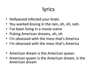lyrics
• Hollywood infected your brain.
• You wanted kissing in the rain, oh, oh, ooh.
• I've been living in a movie scene
• Puking American dreams, oh, oh
• I'm obsessed with the mess that's America
• I'm obsessed with the mess that's America
• American dream is the American queen
• American queen is the American dream, is the
American dream
 