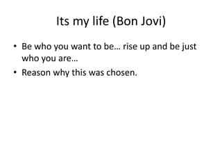 Its my life (Bon Jovi)
• Be who you want to be… rise up and be just
who you are…
• Reason why this was chosen.
 