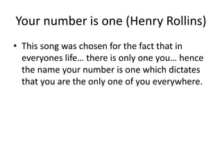 Your number is one (Henry Rollins)
• This song was chosen for the fact that in
everyones life… there is only one you… hence
the name your number is one which dictates
that you are the only one of you everywhere.
 
